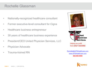 Rochelle Glassman

•

Nationally-recognized healthcare consultant

•

Former executive-level consultant for Cigna

•

Healthcare business entrepreneur

•

30 years of healthcare business experience

•

President/CEO United Physician Services, LLC

•

Physician Advocate

•

Trauma-trained RN

Rochelle@UPSHealthcare.com
www.UPSHealthcare.com
602.685.9500

PAGE 5

KAREO | CONFIDENTIAL

 