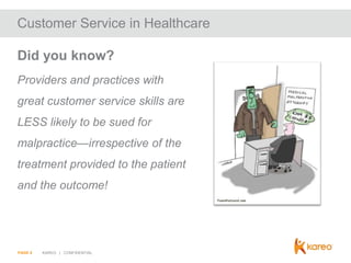 Customer Service in Healthcare
Did you know?
Providers and practices with
great customer service skills are

LESS likely to be sued for
malpractice—irrespective of the
treatment provided to the patient
and the outcome!

PAGE 8

KAREO | CONFIDENTIAL

 