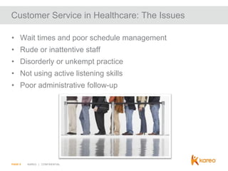 Customer Service in Healthcare: The Issues
• Wait times and poor schedule management
• Rude or inattentive staff
• Disorderly or unkempt practice
• Not using active listening skills
• Poor administrative follow-up

PAGE 9

KAREO | CONFIDENTIAL

 