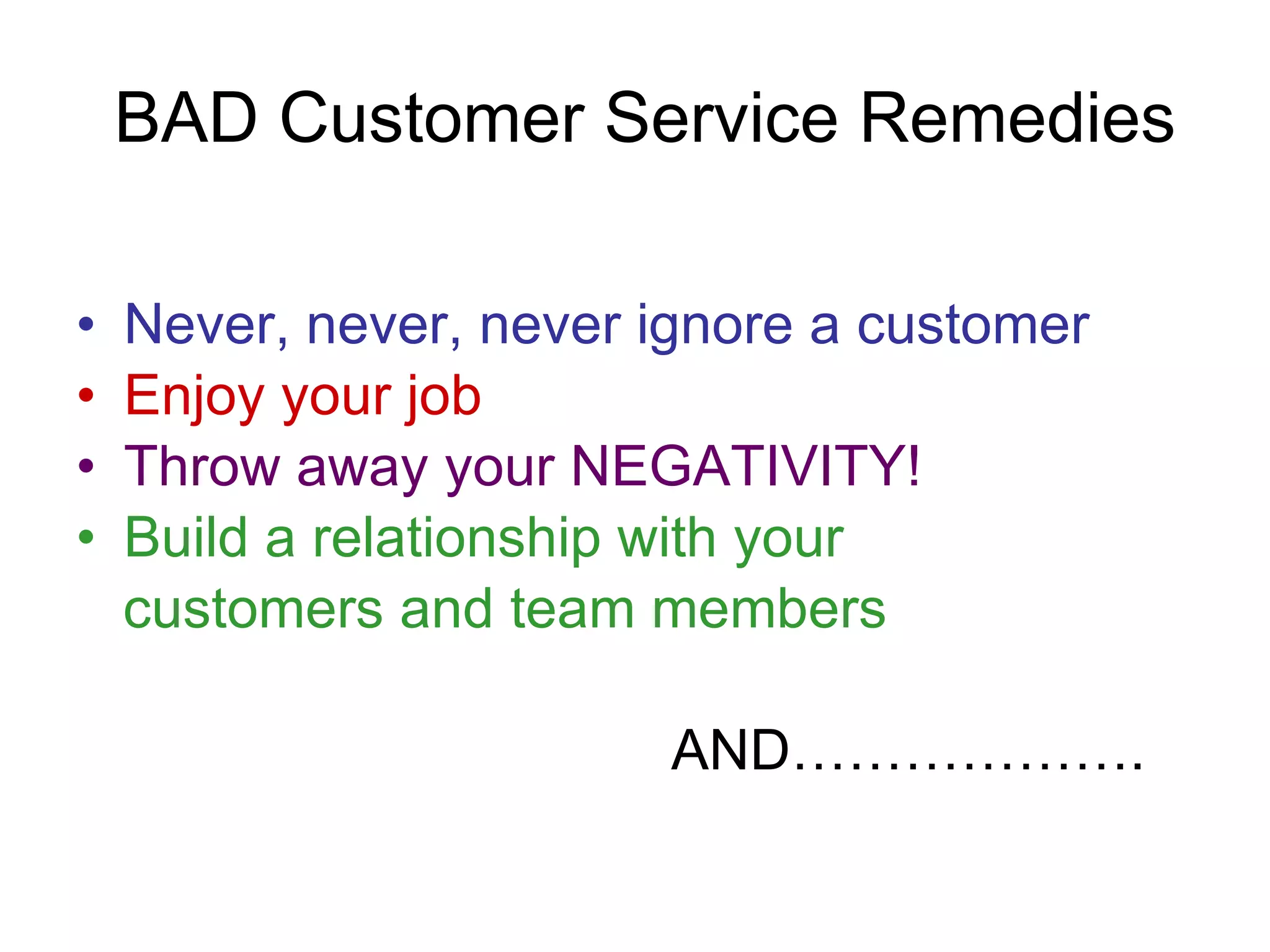 BAD Customer Service Remedies Never, never, never ignore a customer Enjoy your job Throw away your NEGATIVITY! Build a relationship with your  customers and team members AND………………. 