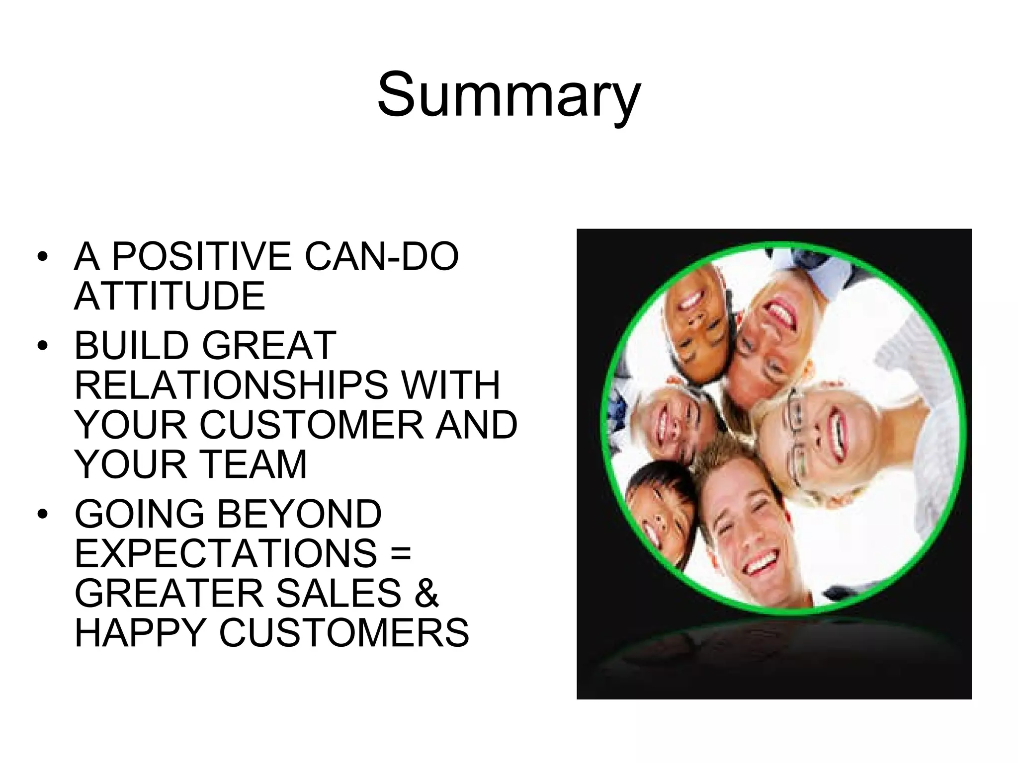 Summary A POSITIVE CAN-DO ATTITUDE BUILD GREAT RELATIONSHIPS WITH YOUR CUSTOMER AND YOUR TEAM GOING BEYOND EXPECTATIONS = GREATER SALES & HAPPY CUSTOMERS 