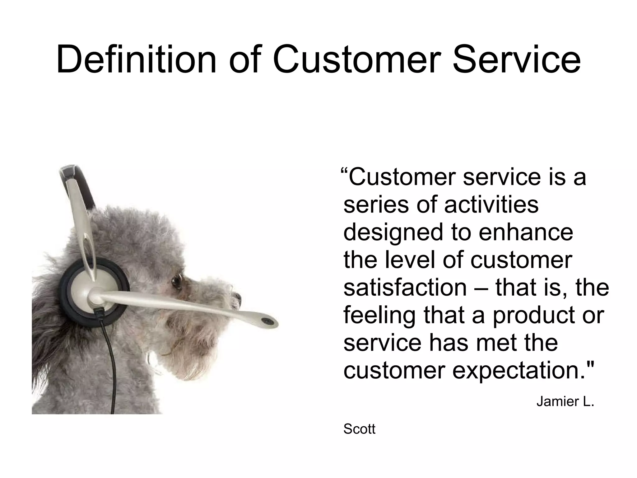Definition of Customer Service “ Customer service is a series of activities designed to enhance the level of customer satisfaction – that is, the feeling that a product or service has met the customer expectation."  Jamier L. Scott   