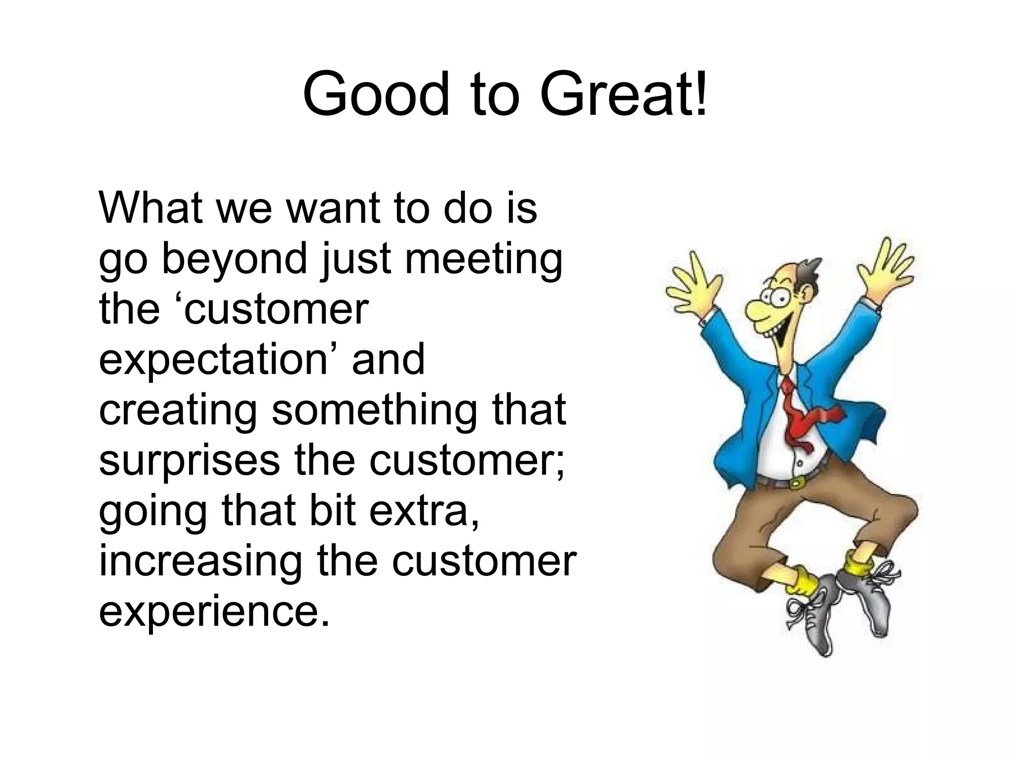 Good to Great! What we want to do is go beyond just meeting the ‘customer expectation’ and creating something that surprises the customer; going that bit extra, increasing the customer experience.  