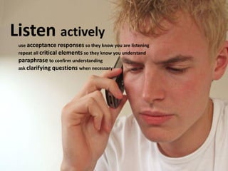 Listen actively
use acceptance responses so they know you are listening
repeat all critical elements so they know you understand
paraphrase to confirm understanding
ask clarifying questions when necessary
 