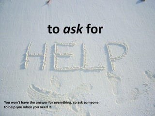 to ask for
You won’t have the answer for everything, so ask someone
to help you when you need it.
 