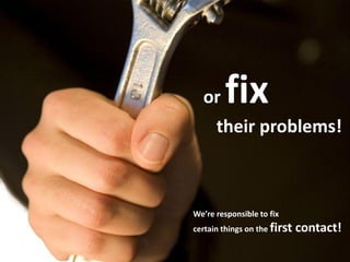 or fix
their problems!
We’re responsible to fix
certain things on the first contact!
 