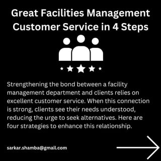 Strengthening the bond between a facility
management department and clients relies on
excellent customer service. When this connection
is strong, clients see their needs understood,
reducing the urge to seek alternatives. Here are
four strategies to enhance this relationship.
Great Facilities Management
Customer Service in 4 Steps
sarkar.shamba@gmail.com
 