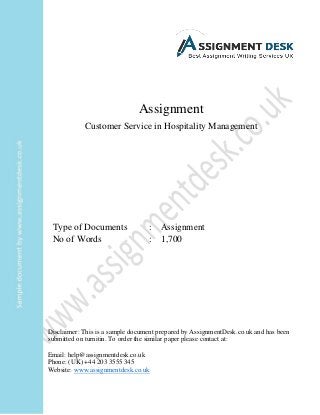 Assignment
Customer Service in Hospitality Management
Type of Documents : Assignment
No of Words : 1,700
Disclaimer: This is a sample document prepared by AssignmentDesk.co.uk and has been
submitted on turnitin. To order the similar paper please contact at:
Email: help@assignmentdesk.co.uk
Phone: (UK) +44 203 3555 345
Website: www.assignmentdesk.co.uk
 