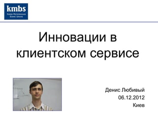 Инновации в
клиентском сервисе
Денис Любивый
06.12.2012
Киев
 