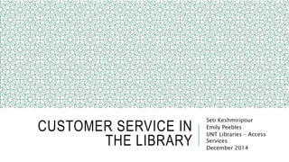 CUSTOMER SERVICE IN
THE LIBRARY
Seti Keshmiripour
Emily Peebles
UNT Libraries – Access
Services
December 2014
 