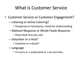 What is Customer Service
• Customer Service or Customer Engagement?
– Listening or Active Listening?
• Paraphrase or Summarize, Check for Understanding
– Walmart Response or Whole Foods Response
• Show them that you care
– Volunteer or a Host?
• Customer or a Guest?
– Language
• I’m sorry vs. I understand vs. I can see how...
 