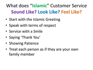 What does “Islamic” Customer Service
Sound Like? Look Like? Feel Like?
• Start with the Islamic Greeting
• Speak with terms of respect
• Service with a Smile
• Saying ‘Thank You’
• Showing Patience
• Treat each person as if they are your own
family member
 