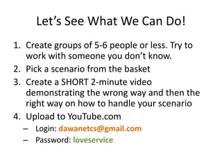 Let’s See What We Can Do!
1. Create groups of 5-6 people or less. Try to
work with someone you don’t know.
2. Pick a scenario from the basket
3. Create a SHORT 2-minute video
demonstrating the wrong way and then the
right way on how to handle your scenario
4. Upload to YouTube.com
– Login: dawanetcs@gmail.com
– Password: loveservice
 