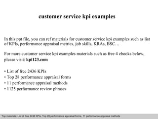 customer service kpi examples 
In this ppt file, you can ref materials for customer service kpi examples such as list 
of KPIs, performance appraisal metrics, job skills, KRAs, BSC… 
For more customer service kpi examples materials such as free 4 ebooks below, 
please visit: kpi123.com 
• List of free 2436 KPIs 
• Top 28 performance appraisal forms 
• 11 performance appraisal methods 
• 1125 performance review phrases 
Top materials: List of free 2436 KPIs, Top 28 performance appraisal forms, 11 performance appraisal methods 
Interview questions and answers – free download/ pdf and ppt file 
 