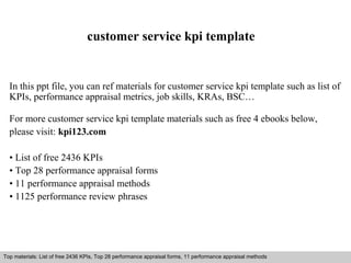 customer service kpi template 
In this ppt file, you can ref materials for customer service kpi template such as list of 
KPIs, performance appraisal metrics, job skills, KRAs, BSC… 
For more customer service kpi template materials such as free 4 ebooks below, 
please visit: kpi123.com 
• List of free 2436 KPIs 
• Top 28 performance appraisal forms 
• 11 performance appraisal methods 
• 1125 performance review phrases 
Top materials: List of free 2436 KPIs, Top 28 performance appraisal forms, 11 performance appraisal methods 
Interview questions and answers – free download/ pdf and ppt file 
 