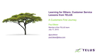 Learning for Others: Customer Service
Lessons from TELUS
A Customers First Journey
Paul Bleier
Member of the TELUS team
July 17, 2015
@paulbleier
paul.bleier@telus.com
 