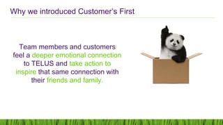Team members and customers
feel a deeper emotional connection
to TELUS and take action to
inspire that same connection with
their friends and family.
Why we introduced Customer’s First
 
