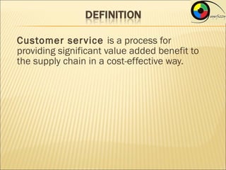 Customer ser vice is a process for
providing significant value added benefit to
the supply chain in a cost-effective way.
 