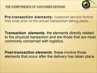 Pre-transaction elements : customer service factors
that arise prior to the actual transaction taking place.


Transaction elements: the elements directly related
to the physical transaction and are those that are most
commonly concerned with logistics.

Post-transaction elements: these involve those
elements that occur after the delivery has taken place.
 