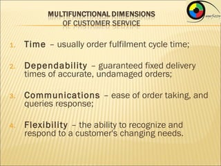 1.   Time – usually order fulfilment cycle time;

2.   Dependability – guaranteed fixed delivery
     times of accurate, undamaged orders;

3.   Communications – ease of order taking, and
     queries response;

4.   Flexibility – the ability to recognize and
     respond to a customer's changing needs.
 