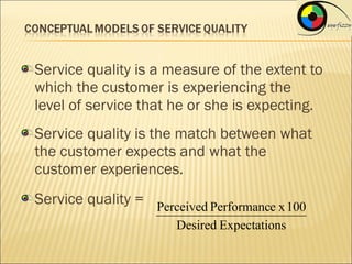 Service quality is a measure of the extent to
which the customer is experiencing the
level of service that he or she is expecting.
Service quality is the match between what
the customer expects and what the
customer experiences.
Service quality = Perceived Performance x 100
                       Desired Expectations
 
