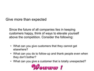 Give more than expected
Since the future of all companies lies in keeping
customers happy, think of ways to elevate yourself
above the competition. Consider the following:
• What can you give customers that they cannot get
elsewhere?
• What can you do to follow-up and thank people even when
they don't bother?
• What can you give a customer that is totally unexpected?
 