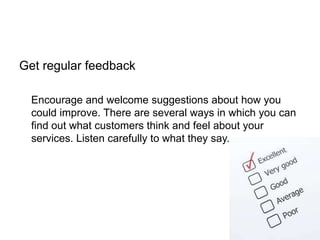 Get regular feedback
Encourage and welcome suggestions about how you
could improve. There are several ways in which you can
find out what customers think and feel about your
services. Listen carefully to what they say.
 