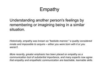 Empathy
Understanding another person's feelings by
remembering or imagining being in a similar
situation.
Historically, empathy was known as "bedside manner," a quality considered
innate and impossible to acquire – either you were born with it or you
weren't.
More recently, greater emphasis has been placed on empathy as a
communication tool of substantial importance, and many experts now agree
that empathy and empathetic communication are teachable, learnable skills.
 