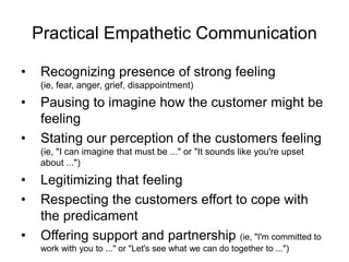 Practical Empathetic Communication
• Recognizing presence of strong feeling
(ie, fear, anger, grief, disappointment)
• Pausing to imagine how the customer might be
feeling
• Stating our perception of the customers feeling
(ie, "I can imagine that must be ..." or "It sounds like you're upset
about ...")
• Legitimizing that feeling
• Respecting the customers effort to cope with
the predicament
• Offering support and partnership (ie, "I'm committed to
work with you to ..." or "Let's see what we can do together to ...")
 