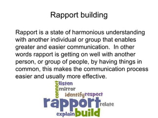 Rapport building
Rapport is a state of harmonious understanding
with another individual or group that enables
greater and easier communication. In other
words rapport is getting on well with another
person, or group of people, by having things in
common, this makes the communication process
easier and usually more effective.
 