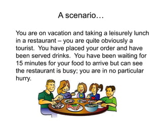 A scenario…
You are on vacation and taking a leisurely lunch
in a restaurant – you are quite obviously a
tourist. You have placed your order and have
been served drinks. You have been waiting for
15 minutes for your food to arrive but can see
the restaurant is busy; you are in no particular
hurry.
 