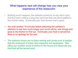 What happens next will change how you view your
experience of the restaurant:
• Nothing much happens; the waitress comes by to say she‟s sorry
that the food is taking a long time and how they are short-staffed in
the kitchen today. Eventually your food arrives and is good.
• You wait another 10 minutes before attracting the waitress‟s
attention to ask how much longer your lunch will be, she shrugs and
goes to the kitchen to find out. Eventually your food is served but
there is no apology for the wait.
• The waitress knows you‟ve been waiting and comes over to explain
that the restaurant is busier than expected and apologizes. She
offers you another round of drinks on the house and reassures you
that food will be served soon.
 