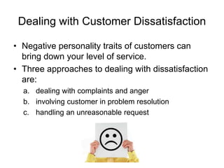 Dealing with Customer Dissatisfaction
• Negative personality traits of customers can
bring down your level of service.
• Three approaches to dealing with dissatisfaction
are:
a. dealing with complaints and anger
b. involving customer in problem resolution
c. handling an unreasonable request
 