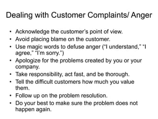 Dealing with Customer Complaints/ Anger
• Acknowledge the customer‟s point of view.
• Avoid placing blame on the customer.
• Use magic words to defuse anger (“I understand,” “I
agree,” “I‟m sorry.”)
• Apologize for the problems created by you or your
company.
• Take responsibility, act fast, and be thorough.
• Tell the difficult customers how much you value
them.
• Follow up on the problem resolution.
• Do your best to make sure the problem does not
happen again.
 