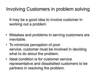 Involving Customers in problem solving
It may be a good idea to involve customer in
working out a problem
• Mistakes and problems in serving customers are
inevitable.
• To minimize perception of poor
service, customer must be involved in deciding
what to do about the problem.
• Ideal condition is for customer service
representative and dissatisfied customers to be
partners in resolving the problem.
 
