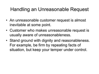 Handling an Unreasonable Request
• An unreasonable customer request is almost
inevitable at some point.
• Customer who makes unreasonable request is
usually aware of unreasonableness.
• Stand ground with dignity and reasonableness.
For example, be firm by repeating facts of
situation, but keep your temper under control.
 