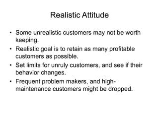 Realistic Attitude
• Some unrealistic customers may not be worth
keeping.
• Realistic goal is to retain as many profitable
customers as possible.
• Set limits for unruly customers, and see if their
behavior changes.
• Frequent problem makers, and high-
maintenance customers might be dropped.
 