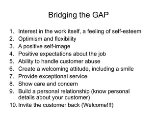 Bridging the GAP
1. Interest in the work itself, a feeling of self-esteem
2. Optimism and flexibility
3. A positive self-image
4. Positive expectations about the job
5. Ability to handle customer abuse
6. Create a welcoming attitude, including a smile
7. Provide exceptional service
8. Show care and concern
9. Build a personal relationship (know personal
details about your customer)
10. Invite the customer back (Welcome!!!)
 