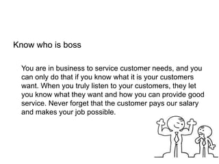 Know who is boss
You are in business to service customer needs, and you
can only do that if you know what it is your customers
want. When you truly listen to your customers, they let
you know what they want and how you can provide good
service. Never forget that the customer pays our salary
and makes your job possible.
 