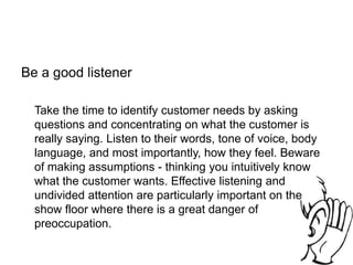 Be a good listener
Take the time to identify customer needs by asking
questions and concentrating on what the customer is
really saying. Listen to their words, tone of voice, body
language, and most importantly, how they feel. Beware
of making assumptions - thinking you intuitively know
what the customer wants. Effective listening and
undivided attention are particularly important on the
show floor where there is a great danger of
preoccupation.
 