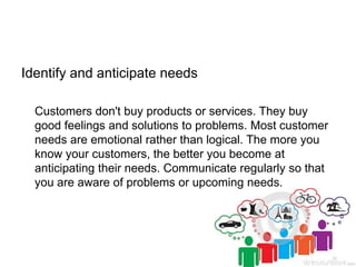 Identify and anticipate needs
Customers don't buy products or services. They buy
good feelings and solutions to problems. Most customer
needs are emotional rather than logical. The more you
know your customers, the better you become at
anticipating their needs. Communicate regularly so that
you are aware of problems or upcoming needs.
 