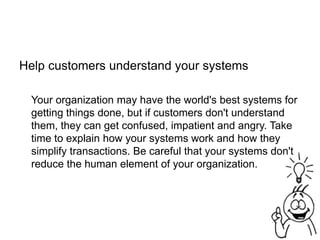 Help customers understand your systems
Your organization may have the world's best systems for
getting things done, but if customers don't understand
them, they can get confused, impatient and angry. Take
time to explain how your systems work and how they
simplify transactions. Be careful that your systems don't
reduce the human element of your organization.
 