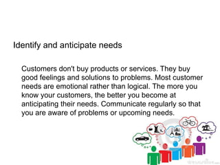 Identify and anticipate needs
Customers don't buy products or services. They buy
good feelings and solutions to problems. ...