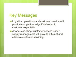 Key Messages
 Logistics operations and customer service will
provide competitive edge if delivered to
customer expectation
 A “one-stop-shop” customer service under
supply management will provide efficient and
effective customer servicing.
 