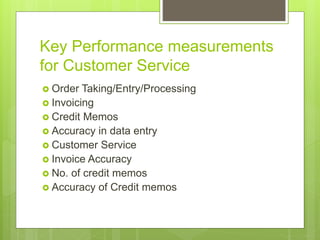 Key Performance measurements
for Customer Service
 Order Taking/Entry/Processing
 Invoicing
 Credit Memos
 Accuracy in data entry
 Customer Service
 Invoice Accuracy
 No. of credit memos
 Accuracy of Credit memos
 