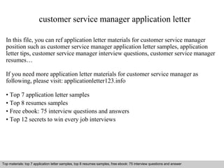 customer service manager application letter 
In this file, you can ref application letter materials for customer service manager 
position such as customer service manager application letter samples, application 
letter tips, customer service manager interview questions, customer service manager 
resumes… 
If you need more application letter materials for customer service manager as 
following, please visit: applicationletter123.info 
• Top 7 application letter samples 
• Top 8 resumes samples 
• Free ebook: 75 interview questions and answers 
• Top 12 secrets to win every job interviews 
Top materials: top 7 application letter samples, top 8 resumes samples, free ebook: 75 interview questions and answer 
Interview questions and answers – free download/ pdf and ppt file 
 