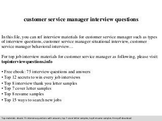 customer service manager interview questions 
In this file, you can ref interview materials for customer service manager such as types 
of interview questions, customer service manager situational interview, customer 
service manager behavioral interview… 
For top job interview materials for customer service manager as following, please visit: 
topinterviewquestions.info 
• Free ebook: 75 interview questions and answers 
• Top 12 secrets to win every job interviews 
• Top 8 interview thank you letter samples 
• Top 7 cover letter samples 
• Top 8 resume samples 
• Top 15 ways to search new jobs 
Top materials: ebook: 75 interview questions with answers, top 7 cover letter samples, top 8 resume samples. Free pdf download 
 