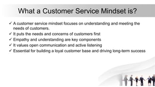 What a Customer Service Mindset is?
 A customer service mindset focuses on understanding and meeting the
needs of custome...