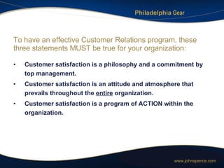 To have an effective Customer Relations program, these three statements MUST be true for your organization: Customer satisfaction is a philosophy and a commitment by top management. Customer satisfaction is an attitude and atmosphere that prevails throughout the  entire  organization. Customer satisfaction is a program of ACTION within the organization. 