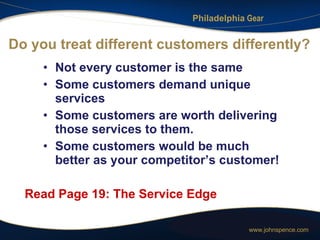 Do you treat different customers differently? Not every customer is the same Some customers demand unique services Some customers are worth delivering those services to them. Some customers would be much better as your competitor’s customer! Read Page 19: The Service Edge 